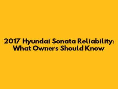 2017 Hyundai Sonata Reliability: What Owners Should Know