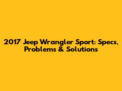 2017 Jeep Wrangler Sport: Specs, Problems & Solutions