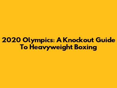 2020 Olympics: A Knockout Guide To Heavyweight Boxing