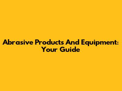 Abrasive Products And Equipment: Your Guide