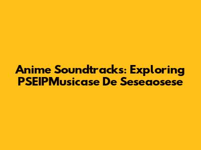 Anime Soundtracks: Exploring PSEIPMusicase De Seseaosese