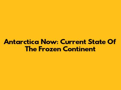 Antarctica Now: Current State Of The Frozen Continent