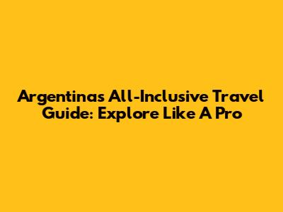 Argentina's All-Inclusive Travel Guide: Explore Like A Pro