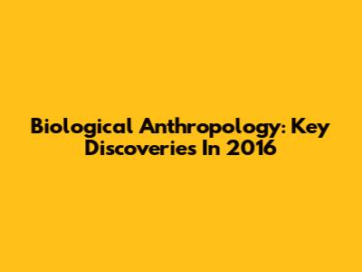 Biological Anthropology: Key Discoveries In 2016