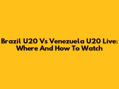 Brazil U20 Vs Venezuela U20 Live: Where And How To Watch