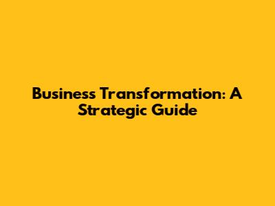 Business Transformation: A Strategic Guide
