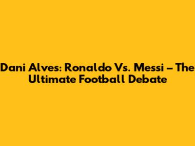 Dani Alves: Ronaldo Vs. Messi – The Ultimate Football Debate