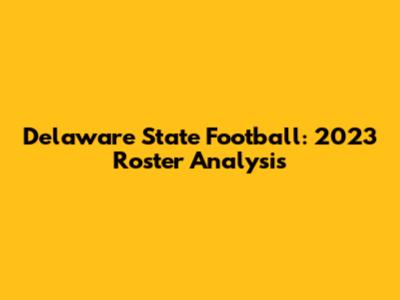 Delaware State Football: 2023 Roster Analysis