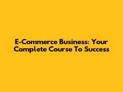 E-Commerce Business: Your Complete Course To Success