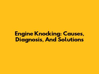 Engine Knocking: Causes, Diagnosis, And Solutions