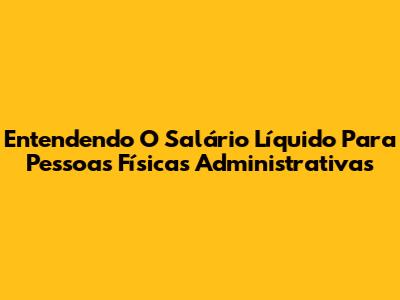 Entendendo O Salário Líquido Para Pessoas Físicas Administrativas