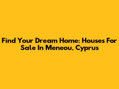 Find Your Dream Home: Houses For Sale In Meneou, Cyprus