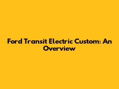 Ford Transit Electric Custom: An Overview