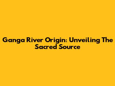 Ganga River Origin: Unveiling The Sacred Source