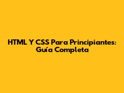 HTML Y CSS Para Principiantes: Guía Completa