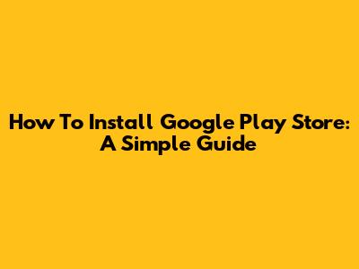 How To Install Google Play Store: A Simple Guide