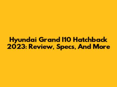 Hyundai Grand I10 Hatchback 2023: Review, Specs, And More
