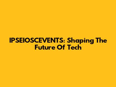 IPSEIOSCEVENTS: Shaping The Future Of Tech