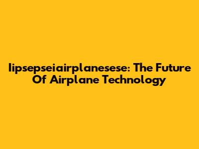 Iipsepseiairplanesese: The Future Of Airplane Technology