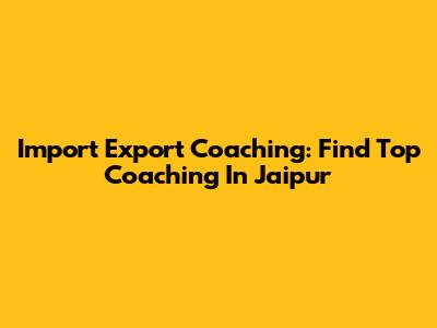 Import Export Coaching: Find Top Coaching In Jaipur