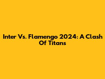 Inter Vs. Flamengo 2024: A Clash Of Titans