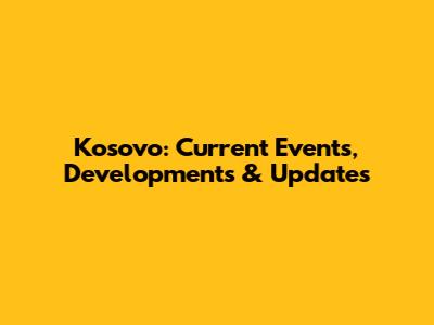 Kosovo: Current Events, Developments & Updates