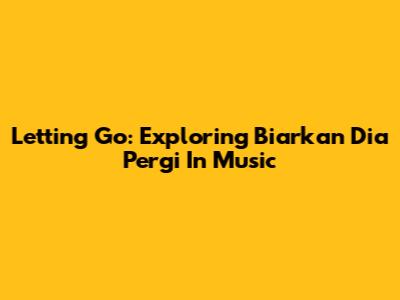 Letting Go: Exploring 'Biarkan Dia Pergi' In Music
