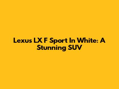 Lexus LX F Sport In White: A Stunning SUV