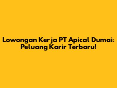 Lowongan Kerja PT Apical Dumai: Peluang Karir Terbaru!