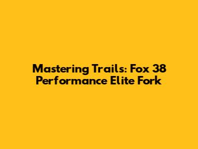 Mastering Trails: Fox 38 Performance Elite Fork