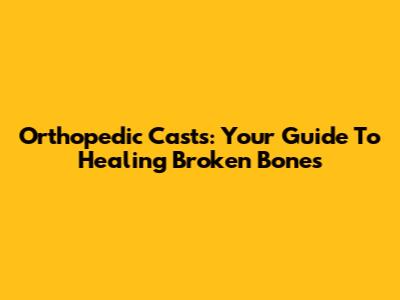 Orthopedic Casts: Your Guide To Healing Broken Bones