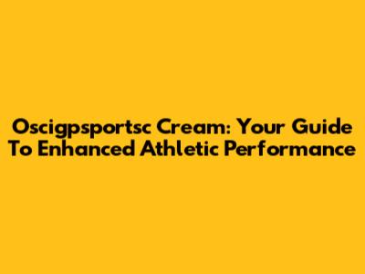 Oscigpsportsc Cream: Your Guide To Enhanced Athletic Performance