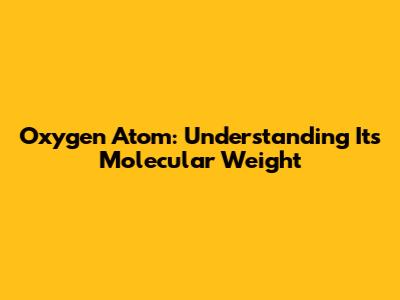 Oxygen Atom: Understanding Its Molecular Weight