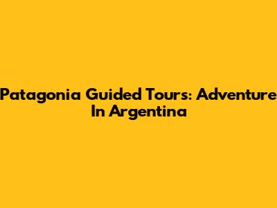 Patagonia Guided Tours: Adventure In Argentina