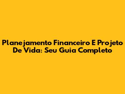 Planejamento Financeiro E Projeto De Vida: Seu Guia Completo