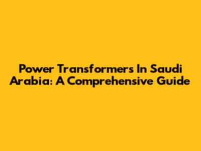 Power Transformers In Saudi Arabia: A Comprehensive Guide