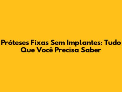 Próteses Fixas Sem Implantes: Tudo Que Você Precisa Saber