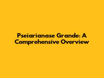 Pseiarianase Grande: A Comprehensive Overview