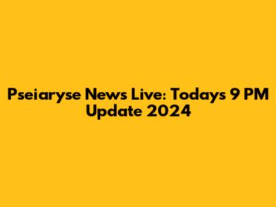 Pseiaryse News Live: Today's 9 PM Update 2024