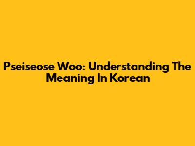 Pseiseose Woo: Understanding The Meaning In Korean