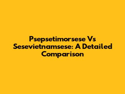 Psepsetimorsese Vs Sesevietnamsese: A Detailed Comparison