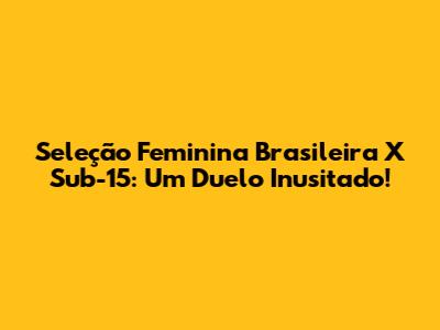 Seleção Feminina Brasileira X Sub-15: Um Duelo Inusitado!