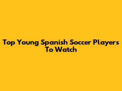 Top Young Spanish Soccer Players To Watch