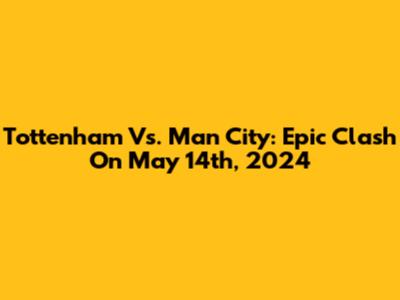 Tottenham Vs. Man City: Epic Clash On May 14th, 2024