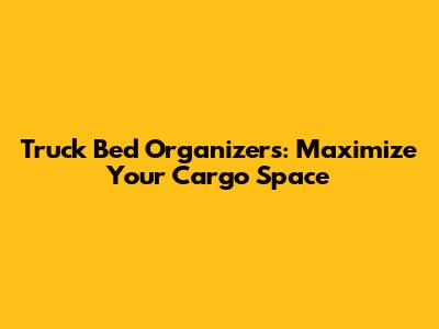 Truck Bed Organizers: Maximize Your Cargo Space