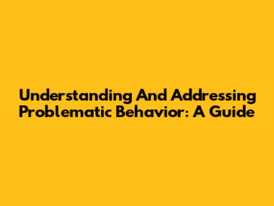 Understanding And Addressing Problematic Behavior: A Guide