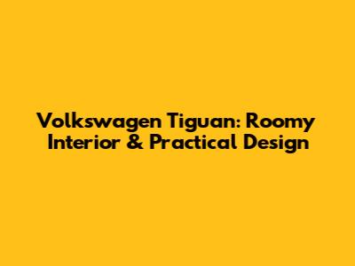 Volkswagen Tiguan: Roomy Interior & Practical Design