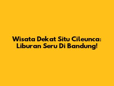 Wisata Dekat Situ Cileunca: Liburan Seru Di Bandung!